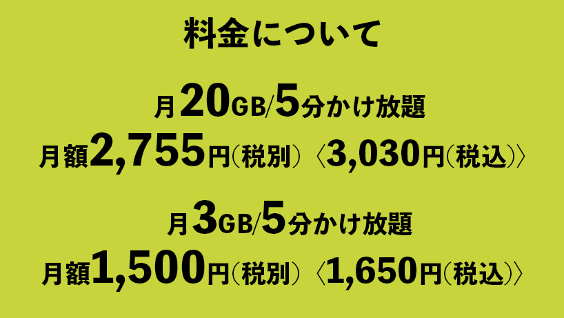 料金について
月20GB/5分かけ放題
月額2,755円(税別)〈3,030円(税込)〉